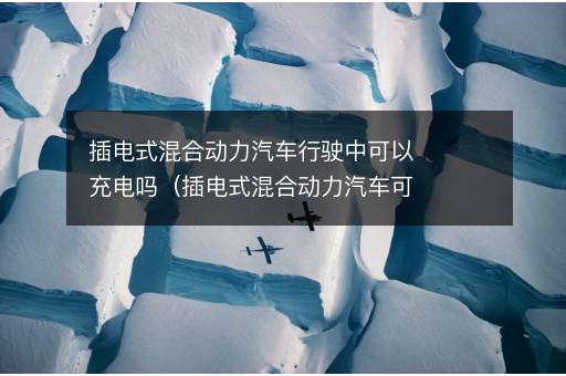 插电式混合动力汽车行驶中可以充电吗（插电式混合动力汽车可以不充电吗）