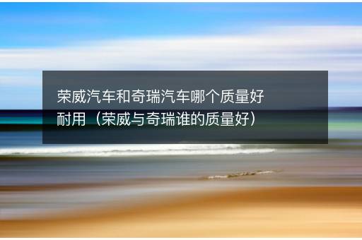 荣威汽车和奇瑞汽车哪个质量好耐用（荣威与奇瑞谁的质量好）