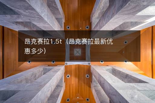昂克赛拉1.5t（昂克赛拉最新优惠多少）