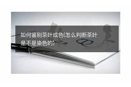 如何鉴别茶叶成色(怎么判断茶叶是不是染色的)
