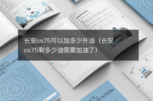 长安cs75可以加多少升油（长安cs75剩多少油需要加油了）