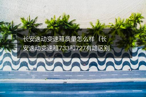长安逸动变速箱质量怎么样（长安逸动变速箱733和727有啥区别）