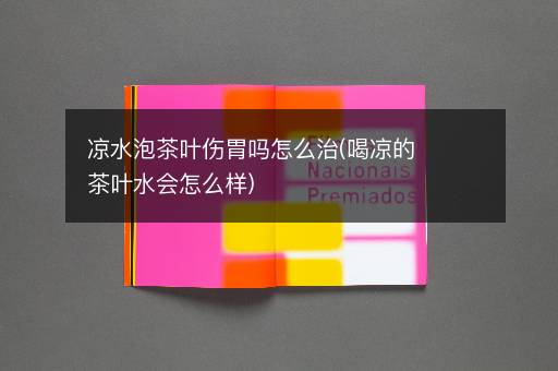 凉水泡茶叶伤胃吗怎么治(喝凉的茶叶水会怎么样)