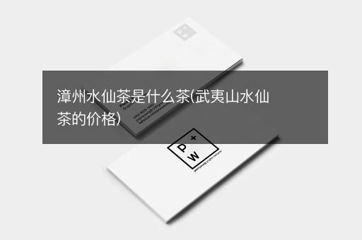 漳州水仙茶是什么茶(武夷山水仙茶的价格)