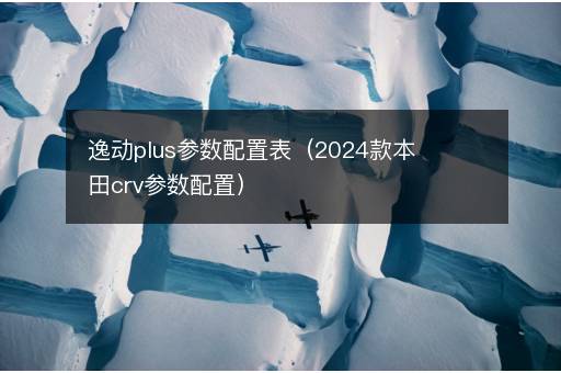 逸动plus参数配置表（2024款本田crv参数配置）