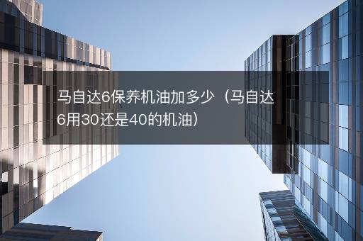马自达6保养机油加多少（马自达6用30还是40的机油）