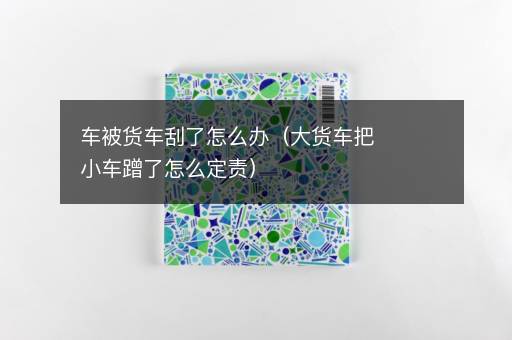 车被货车刮了怎么办（大货车把小车蹭了怎么定责）