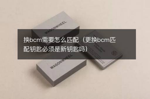换bcm需要怎么匹配（更换bcm匹配钥匙必须是新钥匙吗）