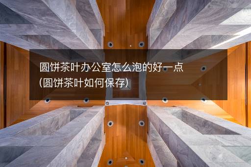 圆饼茶叶办公室怎么泡的好一点(圆饼茶叶如何保存)