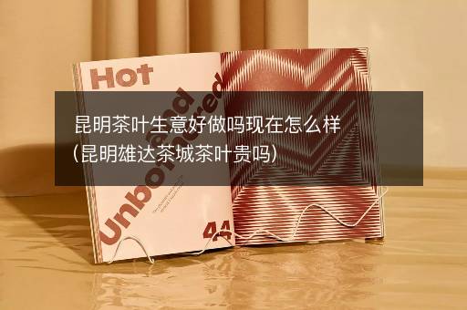 昆明茶叶生意好做吗现在怎么样(昆明雄达茶城茶叶贵吗)
