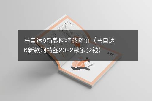 马自达6新款阿特兹降价（马自达6新款阿特兹2022款多少钱）